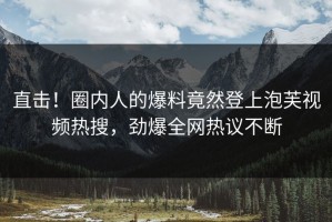 直击！圈内人的爆料竟然登上泡芙视频热搜，劲爆全网热议不断