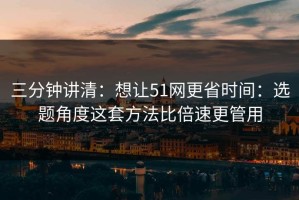 三分钟讲清：想让51网更省时间：选题角度这套方法比倍速更管用