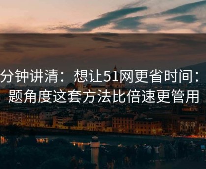 三分钟讲清：想让51网更省时间：选题角度这套方法比倍速更管用