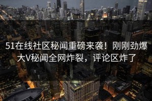 51在线社区秘闻重磅来袭！刚刚劲爆大V秘闻全网炸裂，评论区炸了