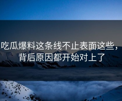 51吃瓜爆料这条线不止表面这些，连背后原因都开始对上了