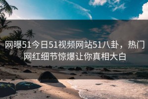 网曝51今日51视频网站51八卦，热门网红细节惊爆让你真相大白