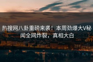 热搜网八卦重磅来袭！本周劲爆大V秘闻全网炸裂，真相大白