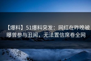 【爆料】51爆料突发：网红在昨晚被曝曾参与丑闻，无法置信席卷全网