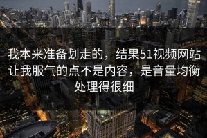 我本来准备划走的，结果51视频网站让我服气的点不是内容，是音量均衡处理得很细