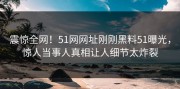 震惊全网！51网网址刚刚黑料51曝光，惊人当事人真相让人细节太炸裂
