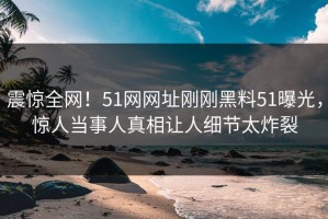 震惊全网！51网网址刚刚黑料51曝光，惊人当事人真相让人细节太炸裂