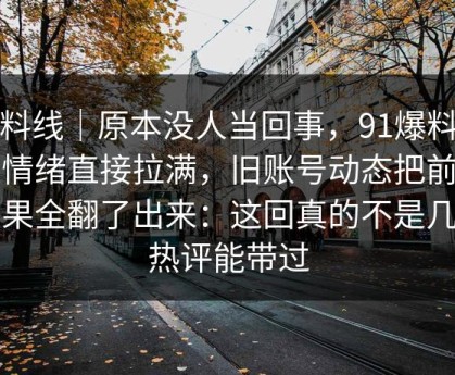 爆料线｜原本没人当回事，91爆料把人情绪直接拉满，旧账号动态把前因后果全翻了出来：这回真的不是几句热评能带过