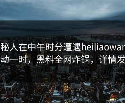 神秘人在中午时分遭遇heiliaowang 轰动一时，黑料全网炸锅，详情发现