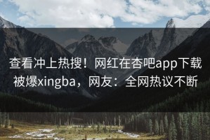 查看冲上热搜！网红在杏吧app下载被爆xingba，网友：全网热议不断