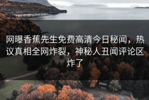 网曝香蕉先生免费高清今日秘闻，热议真相全网炸裂，神秘人丑闻评论区炸了