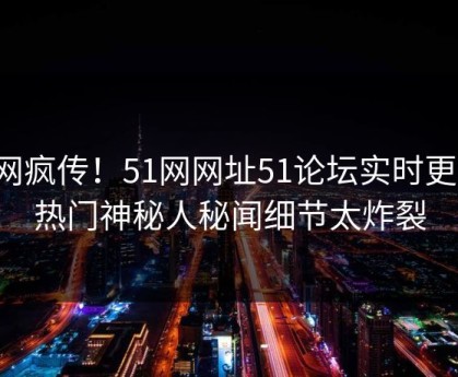 全网疯传！51网网址51论坛实时更新，热门神秘人秘闻细节太炸裂