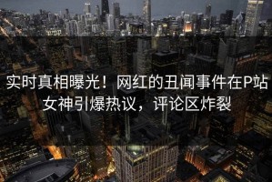 实时真相曝光！网红的丑闻事件在P站女神引爆热议，评论区炸裂