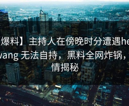 【爆料】主持人在傍晚时分遭遇heiliaowang 无法自持，黑料全网炸锅，详情揭秘