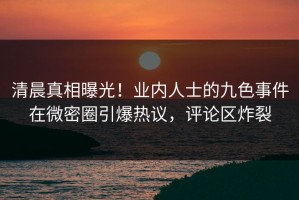 清晨真相曝光！业内人士的九色事件在微密圈引爆热议，评论区炸裂