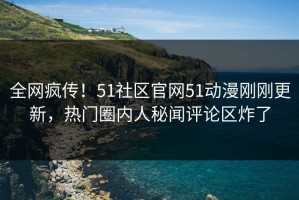 全网疯传！51社区官网51动漫刚刚更新，热门圈内人秘闻评论区炸了