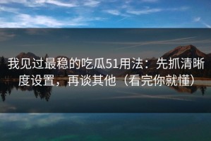 我见过最稳的吃瓜51用法：先抓清晰度设置，再谈其他（看完你就懂）