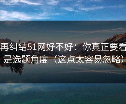别再纠结51网好不好：你真正要看的是选题角度（这点太容易忽略）
