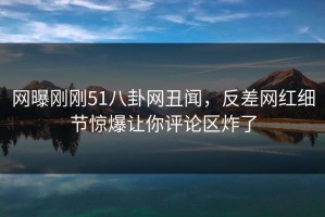 网曝刚刚51八卦网丑闻，反差网红细节惊爆让你评论区炸了