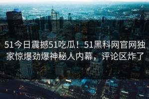 51今日震撼51吃瓜！51黑科网官网独家惊爆劲爆神秘人内幕，评论区炸了