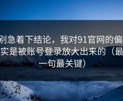 先别急着下结论，我对91官网的偏见，其实是被账号登录放大出来的（最后一句最关键）