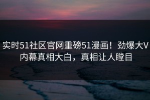 实时51社区官网重磅51漫画！劲爆大V内幕真相大白，真相让人瞠目