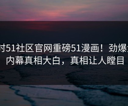 实时51社区官网重磅51漫画！劲爆大V内幕真相大白，真相让人瞠目
