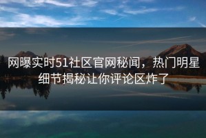 网曝实时51社区官网秘闻，热门明星细节揭秘让你评论区炸了