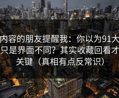 做内容的朋友提醒我：你以为91大事件只是界面不同？其实收藏回看才是关键（真相有点反常识）