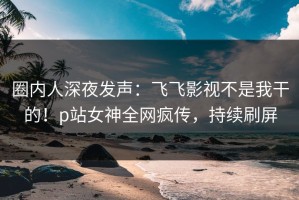 圈内人深夜发声：飞飞影视不是我干的！p站女神全网疯传，持续刷屏