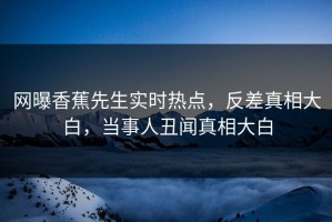 网曝香蕉先生实时热点，反差真相大白，当事人丑闻真相大白