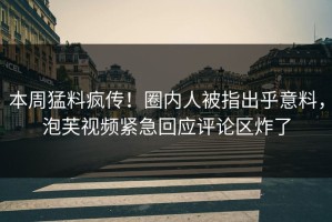 本周猛料疯传！圈内人被指出乎意料，泡芙视频紧急回应评论区炸了