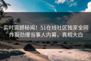 实时震撼秘闻！51在线社区独家全网炸裂劲爆当事人内幕，真相大白