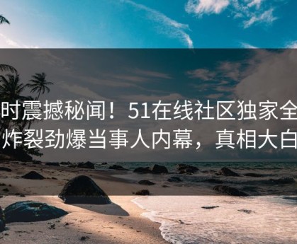 实时震撼秘闻！51在线社区独家全网炸裂劲爆当事人内幕，真相大白