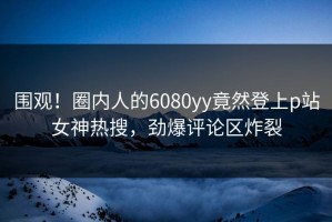 围观！圈内人的6080yy竟然登上p站女神热搜，劲爆评论区炸裂