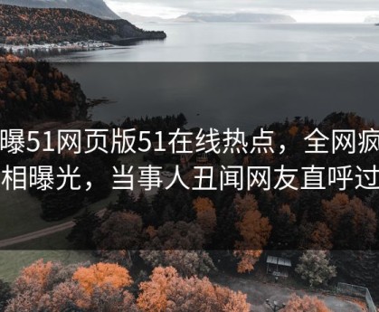 网曝51网页版51在线热点，全网疯传真相曝光，当事人丑闻网友直呼过瘾