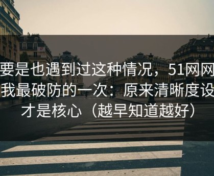 你要是也遇到过这种情况，51网网址让我最破防的一次：原来清晰度设置才是核心（越早知道越好）