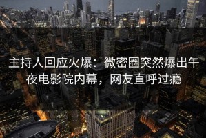 主持人回应火爆：微密圈突然爆出午夜电影院内幕，网友直呼过瘾