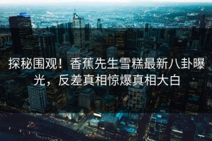 探秘围观！香蕉先生雪糕最新八卦曝光，反差真相惊爆真相大白