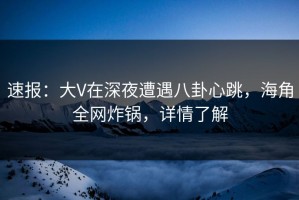 速报：大V在深夜遭遇八卦心跳，海角全网炸锅，详情了解