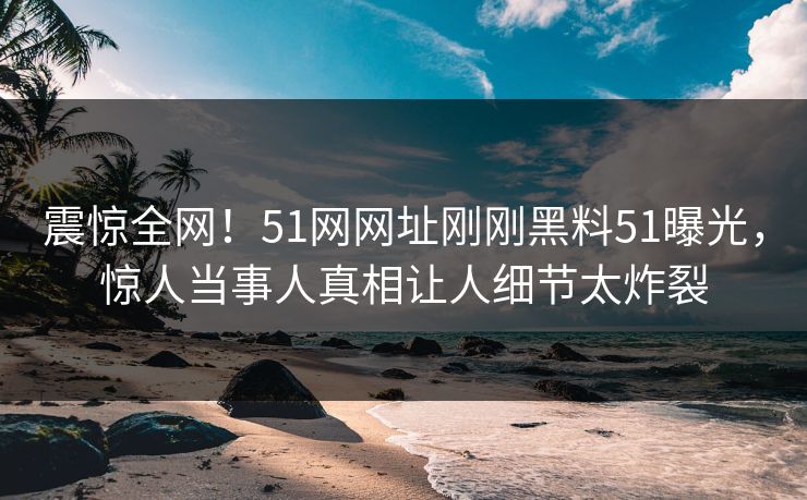 震惊全网！51网网址刚刚黑料51曝光，惊人当事人真相让人细节太炸裂