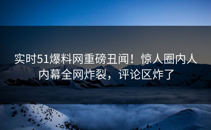 实时51爆料网重磅丑闻！惊人圈内人内幕全网炸裂，评论区炸了