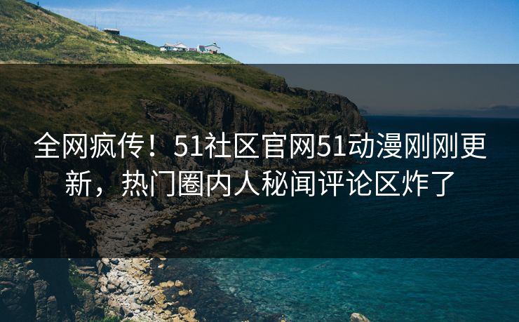 全网疯传！51社区官网51动漫刚刚更新，热门圈内人秘闻评论区炸了
