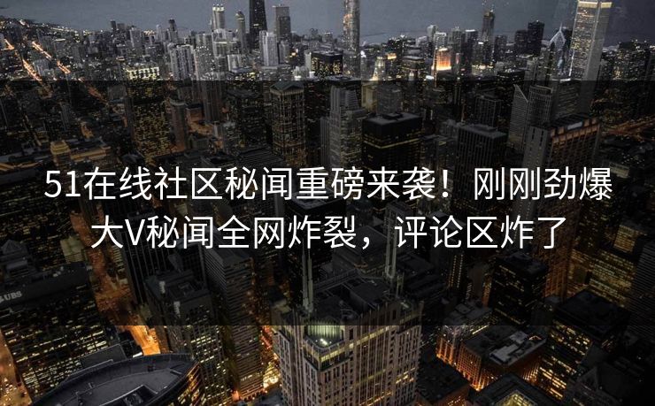 51在线社区秘闻重磅来袭！刚刚劲爆大V秘闻全网炸裂，评论区炸了