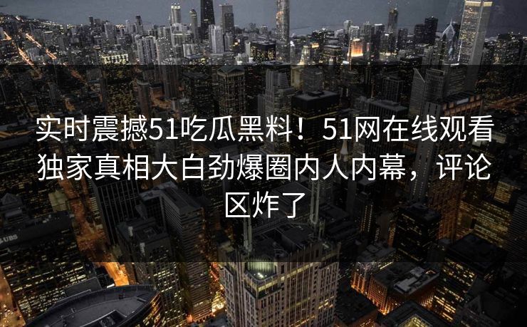 实时震撼51吃瓜黑料！51网在线观看独家真相大白劲爆圈内人内幕，评论区炸了
