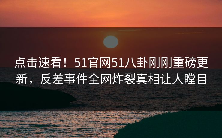 点击速看！51官网51八卦刚刚重磅更新，反差事件全网炸裂真相让人瞠目