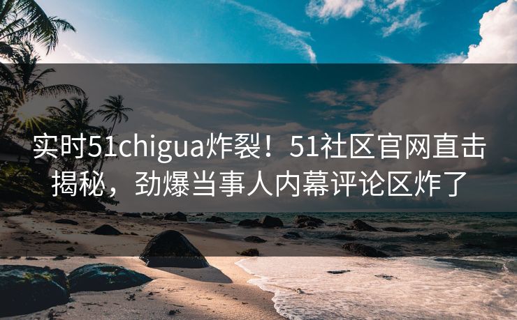 实时51chigua炸裂！51社区官网直击揭秘，劲爆当事人内幕评论区炸了