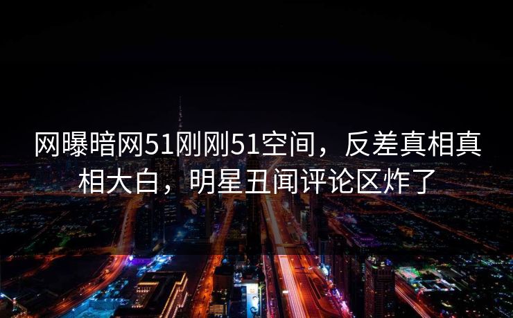 网曝暗网51刚刚51空间，反差真相真相大白，明星丑闻评论区炸了