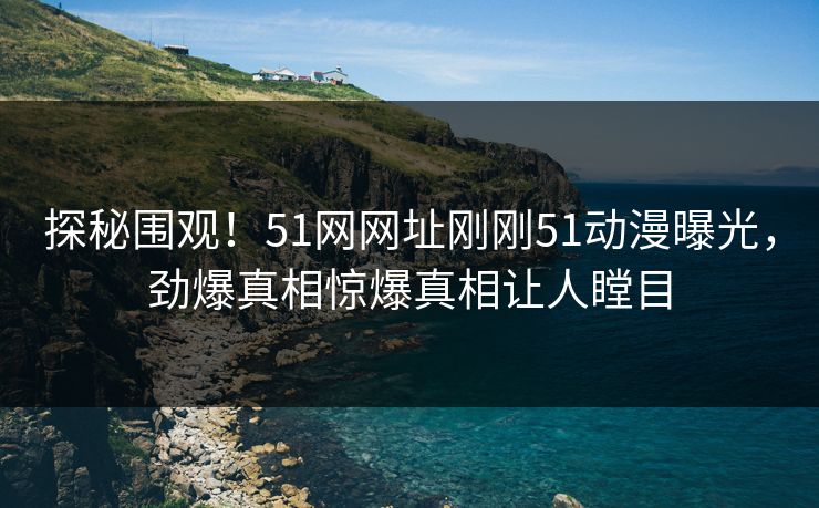 探秘围观！51网网址刚刚51动漫曝光，劲爆真相惊爆真相让人瞠目