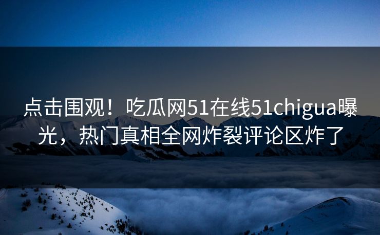 点击围观！吃瓜网51在线51chigua曝光，热门真相全网炸裂评论区炸了